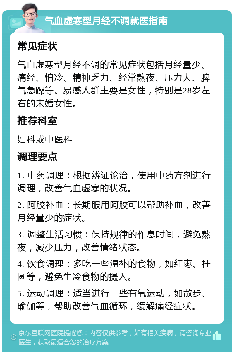 气血虚寒型月经不调就医指南 常见症状 气血虚寒型月经不调的常见症状包括月经量少、痛经、怕冷、精神乏力、经常熬夜、压力大、脾气急躁等。易感人群主要是女性，特别是28岁左右的未婚女性。 推荐科室 妇科或中医科 调理要点 1. 中药调理：根据辨证论治，使用中药方剂进行调理，改善气血虚寒的状况。 2. 阿胶补血：长期服用阿胶可以帮助补血，改善月经量少的症状。 3. 调整生活习惯：保持规律的作息时间，避免熬夜，减少压力，改善情绪状态。 4. 饮食调理：多吃一些温补的食物，如红枣、桂圆等，避免生冷食物的摄入。 5. 运动调理：适当进行一些有氧运动，如散步、瑜伽等，帮助改善气血循环，缓解痛经症状。