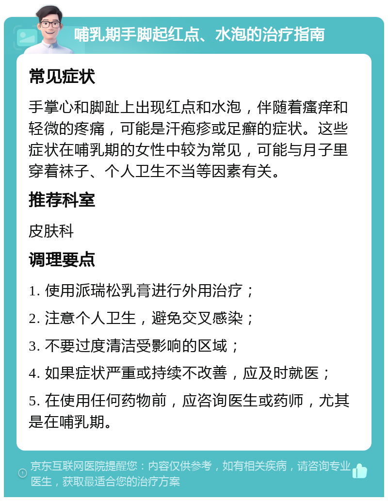 哺乳期手脚起红点、水泡的治疗指南 常见症状 手掌心和脚趾上出现红点和水泡，伴随着瘙痒和轻微的疼痛，可能是汗疱疹或足癣的症状。这些症状在哺乳期的女性中较为常见，可能与月子里穿着袜子、个人卫生不当等因素有关。 推荐科室 皮肤科 调理要点 1. 使用派瑞松乳膏进行外用治疗； 2. 注意个人卫生，避免交叉感染； 3. 不要过度清洁受影响的区域； 4. 如果症状严重或持续不改善，应及时就医； 5. 在使用任何药物前，应咨询医生或药师，尤其是在哺乳期。