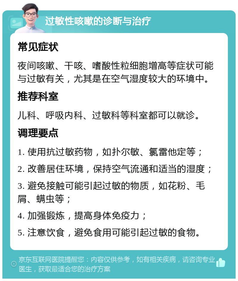 过敏性咳嗽的诊断与治疗 常见症状 夜间咳嗽、干咳、嗜酸性粒细胞增高等症状可能与过敏有关，尤其是在空气湿度较大的环境中。 推荐科室 儿科、呼吸内科、过敏科等科室都可以就诊。 调理要点 1. 使用抗过敏药物，如扑尔敏、氯雷他定等； 2. 改善居住环境，保持空气流通和适当的湿度； 3. 避免接触可能引起过敏的物质，如花粉、毛屑、螨虫等； 4. 加强锻炼，提高身体免疫力； 5. 注意饮食，避免食用可能引起过敏的食物。