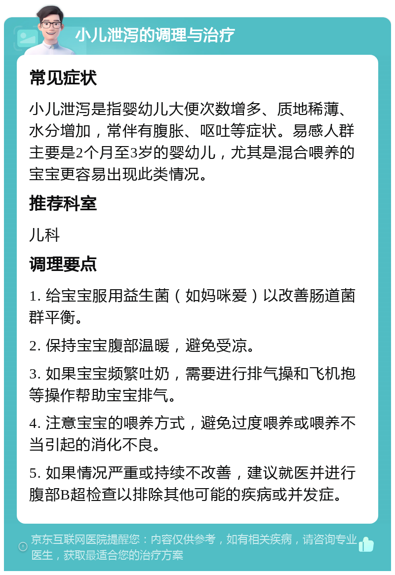 小儿泄泻的调理与治疗 常见症状 小儿泄泻是指婴幼儿大便次数增多、质地稀薄、水分增加，常伴有腹胀、呕吐等症状。易感人群主要是2个月至3岁的婴幼儿，尤其是混合喂养的宝宝更容易出现此类情况。 推荐科室 儿科 调理要点 1. 给宝宝服用益生菌（如妈咪爱）以改善肠道菌群平衡。 2. 保持宝宝腹部温暖，避免受凉。 3. 如果宝宝频繁吐奶，需要进行排气操和飞机抱等操作帮助宝宝排气。 4. 注意宝宝的喂养方式，避免过度喂养或喂养不当引起的消化不良。 5. 如果情况严重或持续不改善，建议就医并进行腹部B超检查以排除其他可能的疾病或并发症。