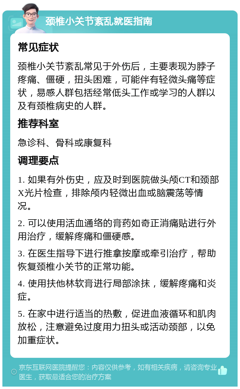 颈椎小关节紊乱就医指南 常见症状 颈椎小关节紊乱常见于外伤后，主要表现为脖子疼痛、僵硬，扭头困难，可能伴有轻微头痛等症状，易感人群包括经常低头工作或学习的人群以及有颈椎病史的人群。 推荐科室 急诊科、骨科或康复科 调理要点 1. 如果有外伤史，应及时到医院做头颅CT和颈部X光片检查，排除颅内轻微出血或脑震荡等情况。 2. 可以使用活血通络的膏药如奇正消痛贴进行外用治疗，缓解疼痛和僵硬感。 3. 在医生指导下进行推拿按摩或牵引治疗，帮助恢复颈椎小关节的正常功能。 4. 使用扶他林软膏进行局部涂抹，缓解疼痛和炎症。 5. 在家中进行适当的热敷，促进血液循环和肌肉放松，注意避免过度用力扭头或活动颈部，以免加重症状。