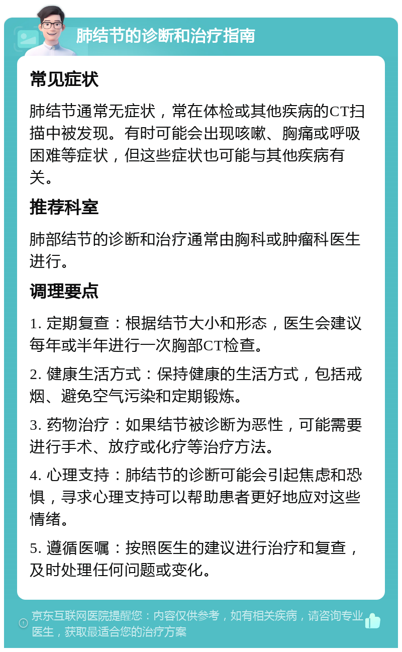 肺结节的诊断和治疗指南 常见症状 肺结节通常无症状，常在体检或其他疾病的CT扫描中被发现。有时可能会出现咳嗽、胸痛或呼吸困难等症状，但这些症状也可能与其他疾病有关。 推荐科室 肺部结节的诊断和治疗通常由胸科或肿瘤科医生进行。 调理要点 1. 定期复查：根据结节大小和形态，医生会建议每年或半年进行一次胸部CT检查。 2. 健康生活方式：保持健康的生活方式，包括戒烟、避免空气污染和定期锻炼。 3. 药物治疗：如果结节被诊断为恶性，可能需要进行手术、放疗或化疗等治疗方法。 4. 心理支持：肺结节的诊断可能会引起焦虑和恐惧，寻求心理支持可以帮助患者更好地应对这些情绪。 5. 遵循医嘱：按照医生的建议进行治疗和复查，及时处理任何问题或变化。