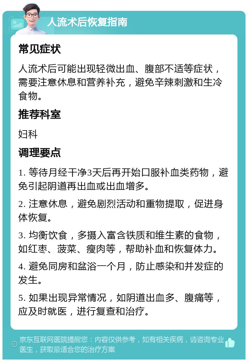 人流术后恢复指南 常见症状 人流术后可能出现轻微出血、腹部不适等症状，需要注意休息和营养补充，避免辛辣刺激和生冷食物。 推荐科室 妇科 调理要点 1. 等待月经干净3天后再开始口服补血类药物，避免引起阴道再出血或出血增多。 2. 注意休息，避免剧烈活动和重物提取，促进身体恢复。 3. 均衡饮食，多摄入富含铁质和维生素的食物，如红枣、菠菜、瘦肉等，帮助补血和恢复体力。 4. 避免同房和盆浴一个月，防止感染和并发症的发生。 5. 如果出现异常情况，如阴道出血多、腹痛等，应及时就医，进行复查和治疗。