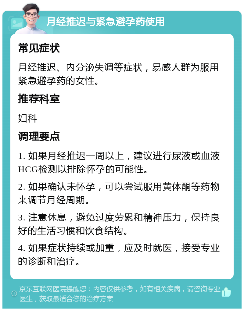 月经推迟与紧急避孕药使用 常见症状 月经推迟、内分泌失调等症状，易感人群为服用紧急避孕药的女性。 推荐科室 妇科 调理要点 1. 如果月经推迟一周以上，建议进行尿液或血液HCG检测以排除怀孕的可能性。 2. 如果确认未怀孕，可以尝试服用黄体酮等药物来调节月经周期。 3. 注意休息，避免过度劳累和精神压力，保持良好的生活习惯和饮食结构。 4. 如果症状持续或加重，应及时就医，接受专业的诊断和治疗。