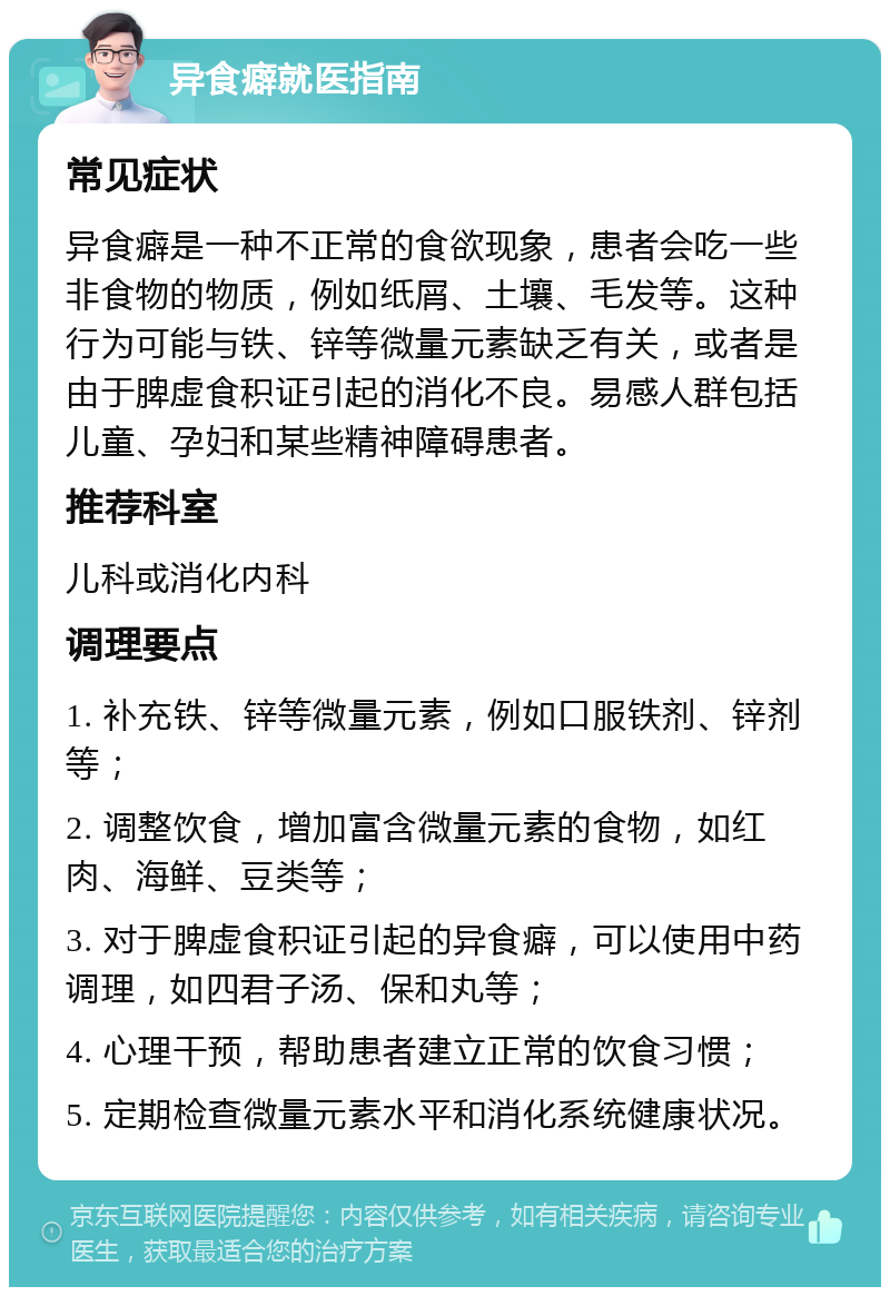 异食癖就医指南 常见症状 异食癖是一种不正常的食欲现象，患者会吃一些非食物的物质，例如纸屑、土壤、毛发等。这种行为可能与铁、锌等微量元素缺乏有关，或者是由于脾虚食积证引起的消化不良。易感人群包括儿童、孕妇和某些精神障碍患者。 推荐科室 儿科或消化内科 调理要点 1. 补充铁、锌等微量元素，例如口服铁剂、锌剂等； 2. 调整饮食，增加富含微量元素的食物，如红肉、海鲜、豆类等； 3. 对于脾虚食积证引起的异食癖，可以使用中药调理，如四君子汤、保和丸等； 4. 心理干预，帮助患者建立正常的饮食习惯； 5. 定期检查微量元素水平和消化系统健康状况。