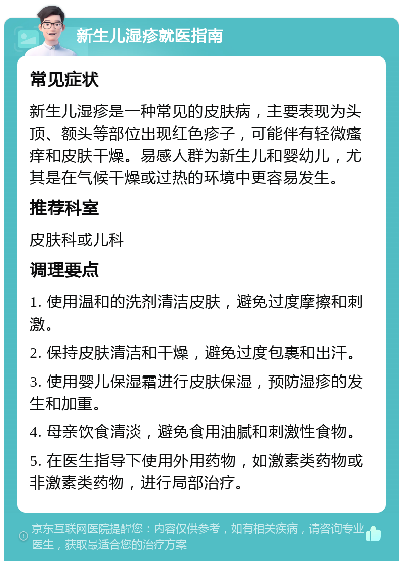 新生儿湿疹就医指南 常见症状 新生儿湿疹是一种常见的皮肤病，主要表现为头顶、额头等部位出现红色疹子，可能伴有轻微瘙痒和皮肤干燥。易感人群为新生儿和婴幼儿，尤其是在气候干燥或过热的环境中更容易发生。 推荐科室 皮肤科或儿科 调理要点 1. 使用温和的洗剂清洁皮肤，避免过度摩擦和刺激。 2. 保持皮肤清洁和干燥，避免过度包裹和出汗。 3. 使用婴儿保湿霜进行皮肤保湿，预防湿疹的发生和加重。 4. 母亲饮食清淡，避免食用油腻和刺激性食物。 5. 在医生指导下使用外用药物，如激素类药物或非激素类药物，进行局部治疗。