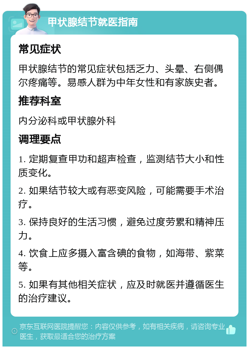 甲状腺结节就医指南 常见症状 甲状腺结节的常见症状包括乏力、头晕、右侧偶尔疼痛等。易感人群为中年女性和有家族史者。 推荐科室 内分泌科或甲状腺外科 调理要点 1. 定期复查甲功和超声检查，监测结节大小和性质变化。 2. 如果结节较大或有恶变风险，可能需要手术治疗。 3. 保持良好的生活习惯，避免过度劳累和精神压力。 4. 饮食上应多摄入富含碘的食物，如海带、紫菜等。 5. 如果有其他相关症状，应及时就医并遵循医生的治疗建议。