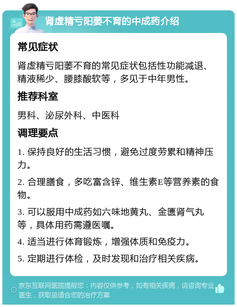 肾虚精亏阳萎不育的中成药介绍 常见症状 肾虚精亏阳萎不育的常见症状包括性功能减退、精液稀少、腰膝酸软等，多见于中年男性。 推荐科室 男科、泌尿外科、中医科 调理要点 1. 保持良好的生活习惯，避免过度劳累和精神压力。 2. 合理膳食，多吃富含锌、维生素E等营养素的食物。 3. 可以服用中成药如六味地黄丸、金匮肾气丸等，具体用药需遵医嘱。 4. 适当进行体育锻炼，增强体质和免疫力。 5. 定期进行体检，及时发现和治疗相关疾病。