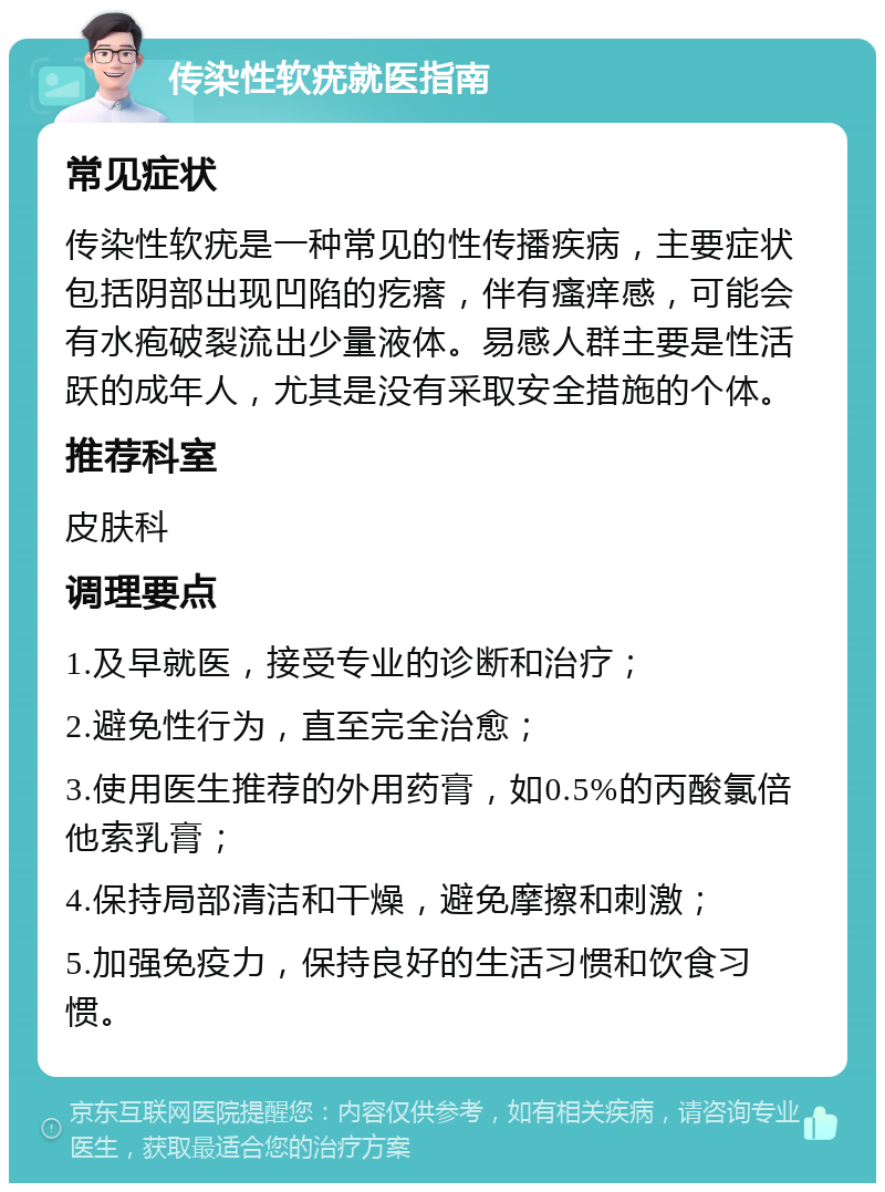 传染性软疣就医指南 常见症状 传染性软疣是一种常见的性传播疾病，主要症状包括阴部出现凹陷的疙瘩，伴有瘙痒感，可能会有水疱破裂流出少量液体。易感人群主要是性活跃的成年人，尤其是没有采取安全措施的个体。 推荐科室 皮肤科 调理要点 1.及早就医，接受专业的诊断和治疗； 2.避免性行为，直至完全治愈； 3.使用医生推荐的外用药膏，如0.5%的丙酸氯倍他索乳膏； 4.保持局部清洁和干燥，避免摩擦和刺激； 5.加强免疫力，保持良好的生活习惯和饮食习惯。