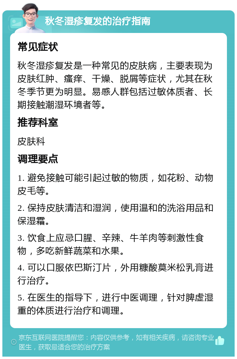 秋冬湿疹复发的治疗指南 常见症状 秋冬湿疹复发是一种常见的皮肤病，主要表现为皮肤红肿、瘙痒、干燥、脱屑等症状，尤其在秋冬季节更为明显。易感人群包括过敏体质者、长期接触潮湿环境者等。 推荐科室 皮肤科 调理要点 1. 避免接触可能引起过敏的物质，如花粉、动物皮毛等。 2. 保持皮肤清洁和湿润，使用温和的洗浴用品和保湿霜。 3. 饮食上应忌口腥、辛辣、牛羊肉等刺激性食物，多吃新鲜蔬菜和水果。 4. 可以口服依巴斯汀片，外用糠酸莫米松乳膏进行治疗。 5. 在医生的指导下，进行中医调理，针对脾虚湿重的体质进行治疗和调理。