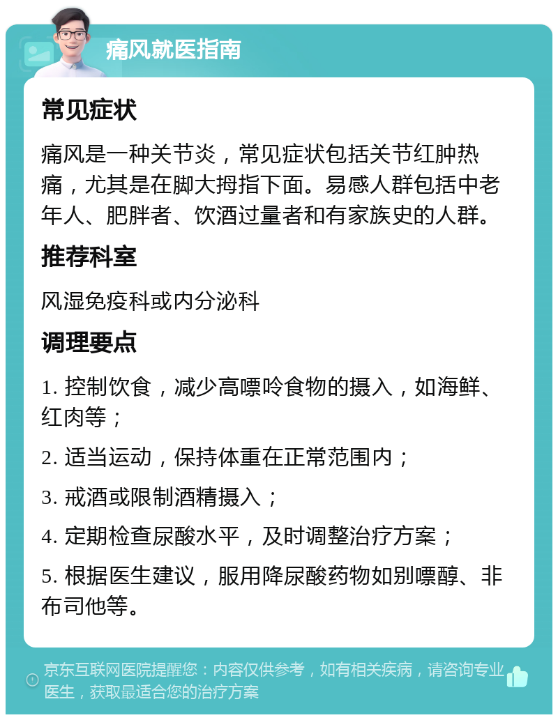 痛风就医指南 常见症状 痛风是一种关节炎，常见症状包括关节红肿热痛，尤其是在脚大拇指下面。易感人群包括中老年人、肥胖者、饮酒过量者和有家族史的人群。 推荐科室 风湿免疫科或内分泌科 调理要点 1. 控制饮食，减少高嘌呤食物的摄入，如海鲜、红肉等； 2. 适当运动，保持体重在正常范围内； 3. 戒酒或限制酒精摄入； 4. 定期检查尿酸水平，及时调整治疗方案； 5. 根据医生建议，服用降尿酸药物如别嘌醇、非布司他等。