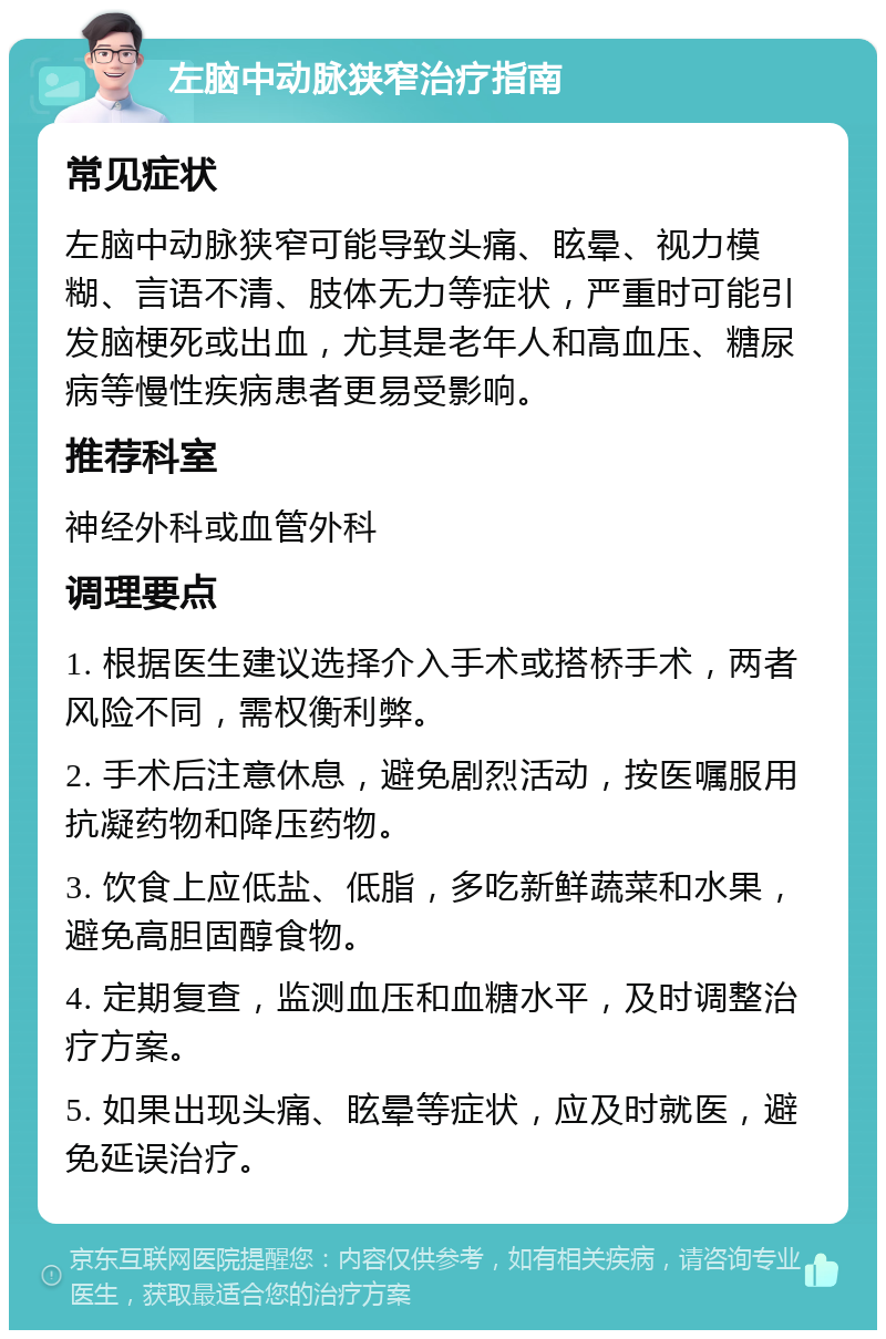 左脑中动脉狭窄治疗指南 常见症状 左脑中动脉狭窄可能导致头痛、眩晕、视力模糊、言语不清、肢体无力等症状，严重时可能引发脑梗死或出血，尤其是老年人和高血压、糖尿病等慢性疾病患者更易受影响。 推荐科室 神经外科或血管外科 调理要点 1. 根据医生建议选择介入手术或搭桥手术，两者风险不同，需权衡利弊。 2. 手术后注意休息，避免剧烈活动，按医嘱服用抗凝药物和降压药物。 3. 饮食上应低盐、低脂，多吃新鲜蔬菜和水果，避免高胆固醇食物。 4. 定期复查，监测血压和血糖水平，及时调整治疗方案。 5. 如果出现头痛、眩晕等症状，应及时就医，避免延误治疗。