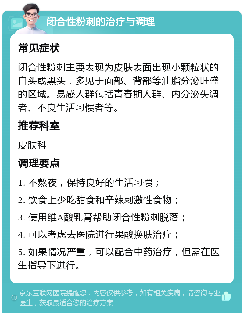 闭合性粉刺的治疗与调理 常见症状 闭合性粉刺主要表现为皮肤表面出现小颗粒状的白头或黑头，多见于面部、背部等油脂分泌旺盛的区域。易感人群包括青春期人群、内分泌失调者、不良生活习惯者等。 推荐科室 皮肤科 调理要点 1. 不熬夜，保持良好的生活习惯； 2. 饮食上少吃甜食和辛辣刺激性食物； 3. 使用维A酸乳膏帮助闭合性粉刺脱落； 4. 可以考虑去医院进行果酸换肤治疗； 5. 如果情况严重，可以配合中药治疗，但需在医生指导下进行。