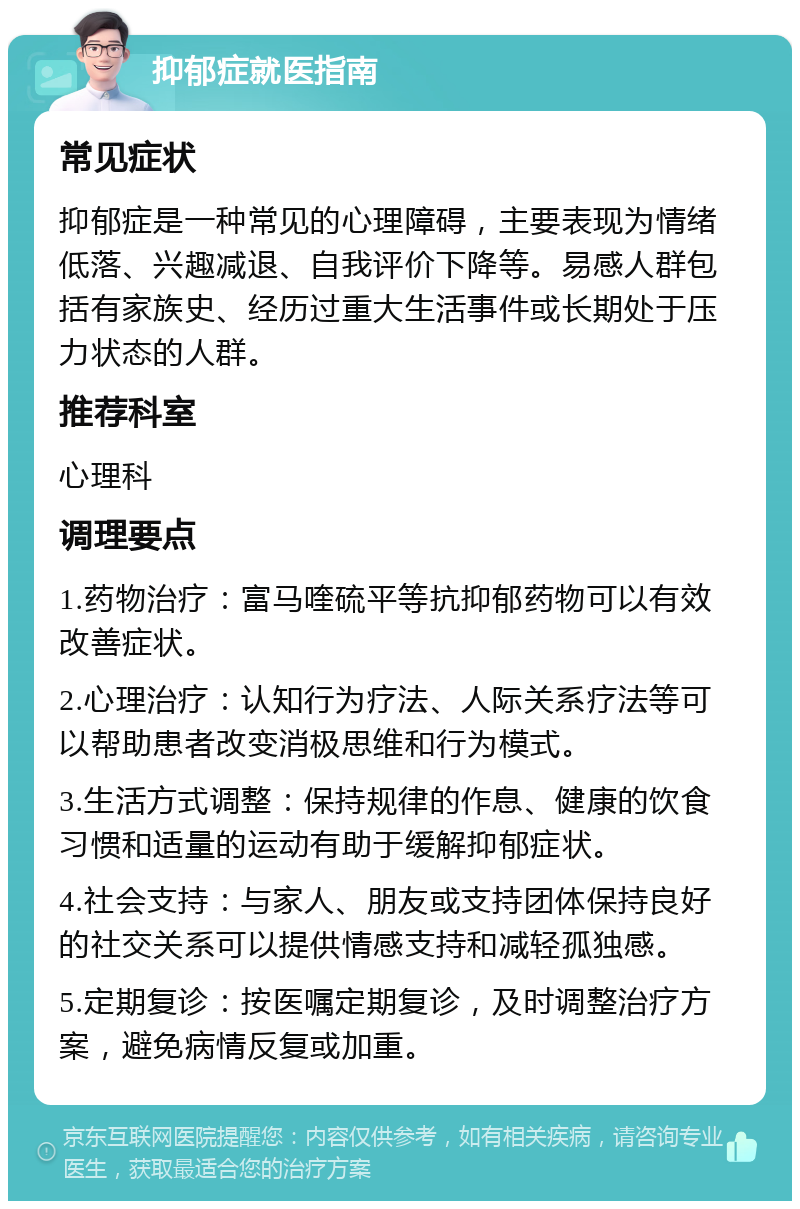 抑郁症就医指南 常见症状 抑郁症是一种常见的心理障碍，主要表现为情绪低落、兴趣减退、自我评价下降等。易感人群包括有家族史、经历过重大生活事件或长期处于压力状态的人群。 推荐科室 心理科 调理要点 1.药物治疗：富马喹硫平等抗抑郁药物可以有效改善症状。 2.心理治疗：认知行为疗法、人际关系疗法等可以帮助患者改变消极思维和行为模式。 3.生活方式调整：保持规律的作息、健康的饮食习惯和适量的运动有助于缓解抑郁症状。 4.社会支持：与家人、朋友或支持团体保持良好的社交关系可以提供情感支持和减轻孤独感。 5.定期复诊：按医嘱定期复诊，及时调整治疗方案，避免病情反复或加重。