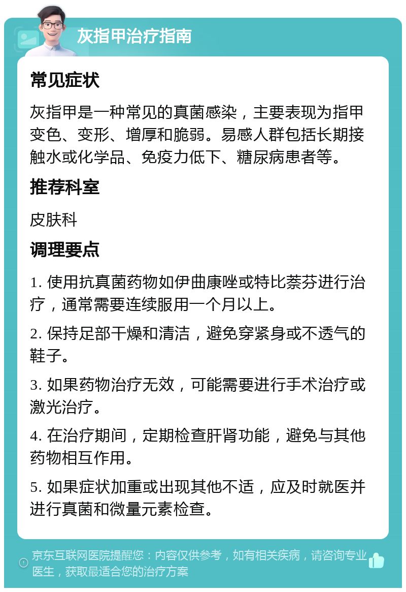 灰指甲治疗指南 常见症状 灰指甲是一种常见的真菌感染，主要表现为指甲变色、变形、增厚和脆弱。易感人群包括长期接触水或化学品、免疫力低下、糖尿病患者等。 推荐科室 皮肤科 调理要点 1. 使用抗真菌药物如伊曲康唑或特比萘芬进行治疗，通常需要连续服用一个月以上。 2. 保持足部干燥和清洁，避免穿紧身或不透气的鞋子。 3. 如果药物治疗无效，可能需要进行手术治疗或激光治疗。 4. 在治疗期间，定期检查肝肾功能，避免与其他药物相互作用。 5. 如果症状加重或出现其他不适，应及时就医并进行真菌和微量元素检查。