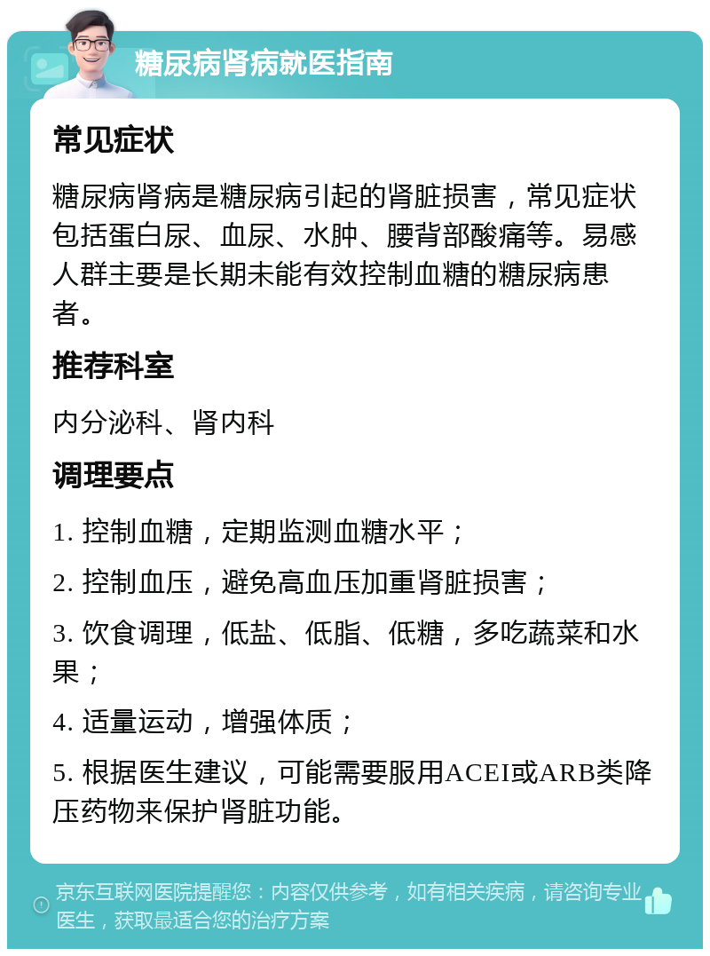 糖尿病肾病就医指南 常见症状 糖尿病肾病是糖尿病引起的肾脏损害，常见症状包括蛋白尿、血尿、水肿、腰背部酸痛等。易感人群主要是长期未能有效控制血糖的糖尿病患者。 推荐科室 内分泌科、肾内科 调理要点 1. 控制血糖，定期监测血糖水平； 2. 控制血压，避免高血压加重肾脏损害； 3. 饮食调理，低盐、低脂、低糖，多吃蔬菜和水果； 4. 适量运动，增强体质； 5. 根据医生建议，可能需要服用ACEI或ARB类降压药物来保护肾脏功能。