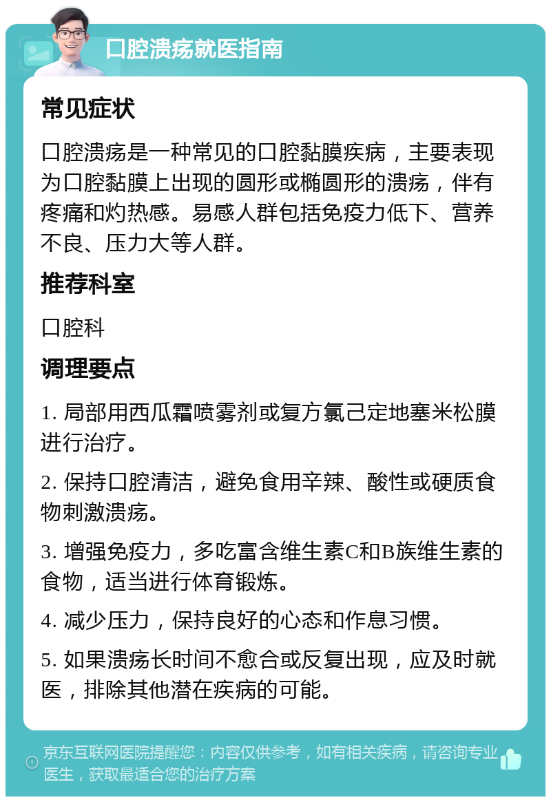 口腔溃疡就医指南 常见症状 口腔溃疡是一种常见的口腔黏膜疾病，主要表现为口腔黏膜上出现的圆形或椭圆形的溃疡，伴有疼痛和灼热感。易感人群包括免疫力低下、营养不良、压力大等人群。 推荐科室 口腔科 调理要点 1. 局部用西瓜霜喷雾剂或复方氯己定地塞米松膜进行治疗。 2. 保持口腔清洁，避免食用辛辣、酸性或硬质食物刺激溃疡。 3. 增强免疫力，多吃富含维生素C和B族维生素的食物，适当进行体育锻炼。 4. 减少压力，保持良好的心态和作息习惯。 5. 如果溃疡长时间不愈合或反复出现，应及时就医，排除其他潜在疾病的可能。