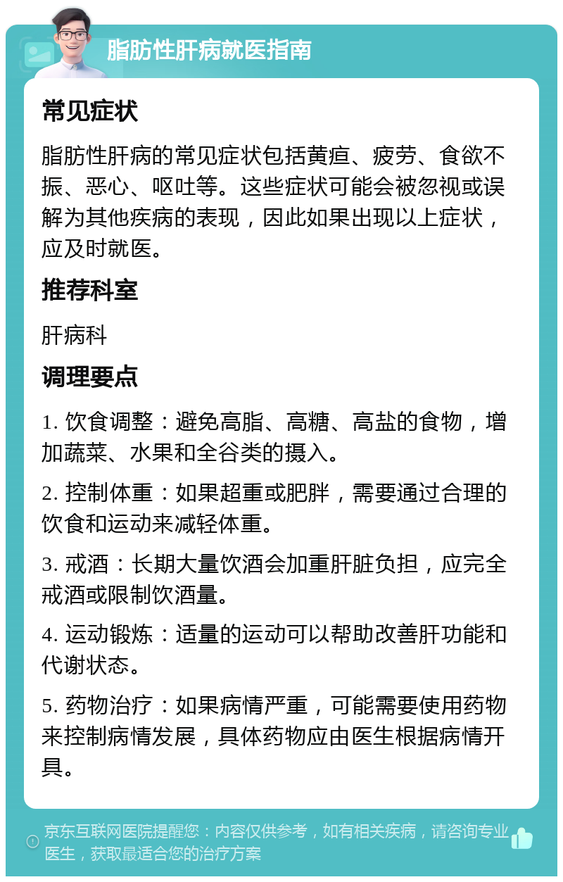 脂肪性肝病就医指南 常见症状 脂肪性肝病的常见症状包括黄疸、疲劳、食欲不振、恶心、呕吐等。这些症状可能会被忽视或误解为其他疾病的表现，因此如果出现以上症状，应及时就医。 推荐科室 肝病科 调理要点 1. 饮食调整：避免高脂、高糖、高盐的食物，增加蔬菜、水果和全谷类的摄入。 2. 控制体重：如果超重或肥胖，需要通过合理的饮食和运动来减轻体重。 3. 戒酒：长期大量饮酒会加重肝脏负担，应完全戒酒或限制饮酒量。 4. 运动锻炼：适量的运动可以帮助改善肝功能和代谢状态。 5. 药物治疗：如果病情严重，可能需要使用药物来控制病情发展，具体药物应由医生根据病情开具。