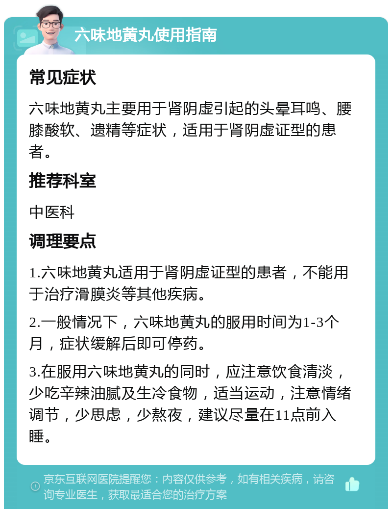 六味地黄丸使用指南 常见症状 六味地黄丸主要用于肾阴虚引起的头晕耳鸣、腰膝酸软、遗精等症状，适用于肾阴虚证型的患者。 推荐科室 中医科 调理要点 1.六味地黄丸适用于肾阴虚证型的患者，不能用于治疗滑膜炎等其他疾病。 2.一般情况下，六味地黄丸的服用时间为1-3个月，症状缓解后即可停药。 3.在服用六味地黄丸的同时，应注意饮食清淡，少吃辛辣油腻及生冷食物，适当运动，注意情绪调节，少思虑，少熬夜，建议尽量在11点前入睡。