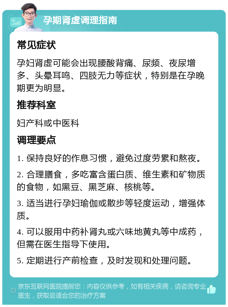 孕期肾虚调理指南 常见症状 孕妇肾虚可能会出现腰酸背痛、尿频、夜尿增多、头晕耳鸣、四肢无力等症状，特别是在孕晚期更为明显。 推荐科室 妇产科或中医科 调理要点 1. 保持良好的作息习惯，避免过度劳累和熬夜。 2. 合理膳食，多吃富含蛋白质、维生素和矿物质的食物，如黑豆、黑芝麻、核桃等。 3. 适当进行孕妇瑜伽或散步等轻度运动，增强体质。 4. 可以服用中药补肾丸或六味地黄丸等中成药，但需在医生指导下使用。 5. 定期进行产前检查，及时发现和处理问题。