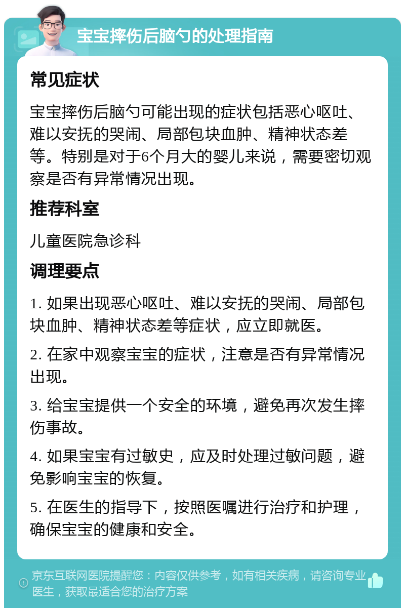 宝宝摔伤后脑勺的处理指南 常见症状 宝宝摔伤后脑勺可能出现的症状包括恶心呕吐、难以安抚的哭闹、局部包块血肿、精神状态差等。特别是对于6个月大的婴儿来说，需要密切观察是否有异常情况出现。 推荐科室 儿童医院急诊科 调理要点 1. 如果出现恶心呕吐、难以安抚的哭闹、局部包块血肿、精神状态差等症状，应立即就医。 2. 在家中观察宝宝的症状，注意是否有异常情况出现。 3. 给宝宝提供一个安全的环境，避免再次发生摔伤事故。 4. 如果宝宝有过敏史，应及时处理过敏问题，避免影响宝宝的恢复。 5. 在医生的指导下，按照医嘱进行治疗和护理，确保宝宝的健康和安全。