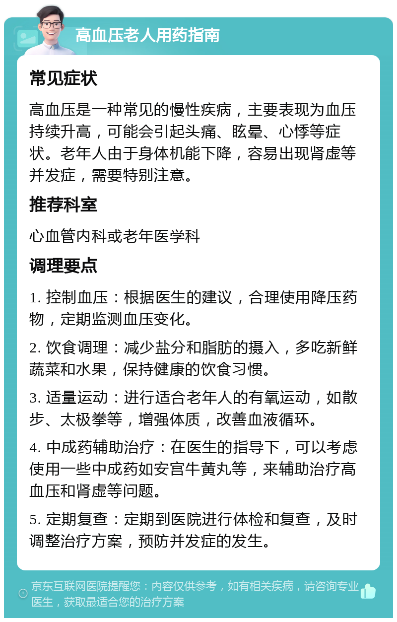 高血压老人用药指南 常见症状 高血压是一种常见的慢性疾病，主要表现为血压持续升高，可能会引起头痛、眩晕、心悸等症状。老年人由于身体机能下降，容易出现肾虚等并发症，需要特别注意。 推荐科室 心血管内科或老年医学科 调理要点 1. 控制血压：根据医生的建议，合理使用降压药物，定期监测血压变化。 2. 饮食调理：减少盐分和脂肪的摄入，多吃新鲜蔬菜和水果，保持健康的饮食习惯。 3. 适量运动：进行适合老年人的有氧运动，如散步、太极拳等，增强体质，改善血液循环。 4. 中成药辅助治疗：在医生的指导下，可以考虑使用一些中成药如安宫牛黄丸等，来辅助治疗高血压和肾虚等问题。 5. 定期复查：定期到医院进行体检和复查，及时调整治疗方案，预防并发症的发生。