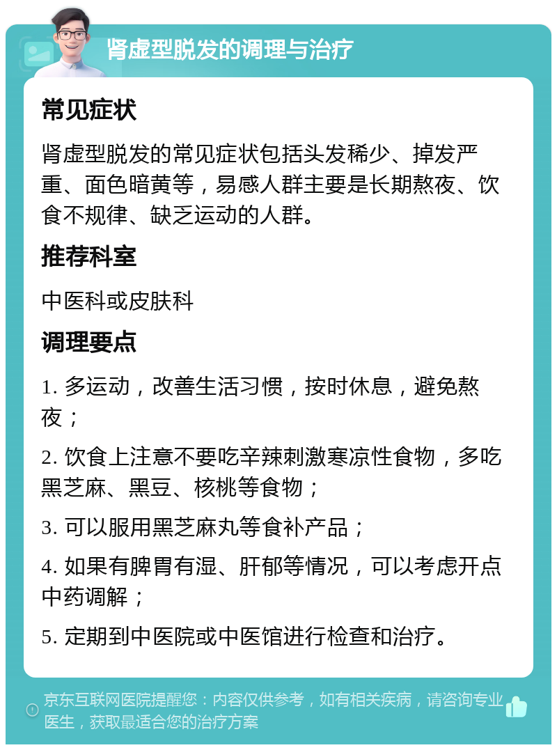 肾虚型脱发的调理与治疗 常见症状 肾虚型脱发的常见症状包括头发稀少、掉发严重、面色暗黄等，易感人群主要是长期熬夜、饮食不规律、缺乏运动的人群。 推荐科室 中医科或皮肤科 调理要点 1. 多运动，改善生活习惯，按时休息，避免熬夜； 2. 饮食上注意不要吃辛辣刺激寒凉性食物，多吃黑芝麻、黑豆、核桃等食物； 3. 可以服用黑芝麻丸等食补产品； 4. 如果有脾胃有湿、肝郁等情况，可以考虑开点中药调解； 5. 定期到中医院或中医馆进行检查和治疗。