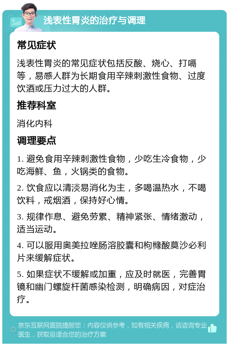 浅表性胃炎的治疗与调理 常见症状 浅表性胃炎的常见症状包括反酸、烧心、打嗝等，易感人群为长期食用辛辣刺激性食物、过度饮酒或压力过大的人群。 推荐科室 消化内科 调理要点 1. 避免食用辛辣刺激性食物，少吃生冷食物，少吃海鲜、鱼，火锅类的食物。 2. 饮食应以清淡易消化为主，多喝温热水，不喝饮料，戒烟酒，保持好心情。 3. 规律作息、避免劳累、精神紧张、情绪激动，适当运动。 4. 可以服用奥美拉唑肠溶胶囊和枸橼酸莫沙必利片来缓解症状。 5. 如果症状不缓解或加重，应及时就医，完善胃镜和幽门螺旋杆菌感染检测，明确病因，对症治疗。