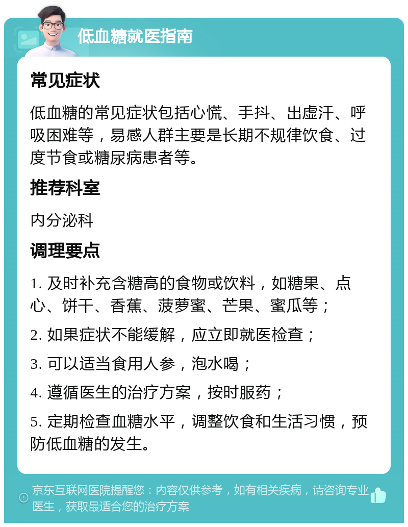 低血糖就医指南 常见症状 低血糖的常见症状包括心慌、手抖、出虚汗、呼吸困难等，易感人群主要是长期不规律饮食、过度节食或糖尿病患者等。 推荐科室 内分泌科 调理要点 1. 及时补充含糖高的食物或饮料，如糖果、点心、饼干、香蕉、菠萝蜜、芒果、蜜瓜等； 2. 如果症状不能缓解，应立即就医检查； 3. 可以适当食用人参，泡水喝； 4. 遵循医生的治疗方案，按时服药； 5. 定期检查血糖水平，调整饮食和生活习惯，预防低血糖的发生。