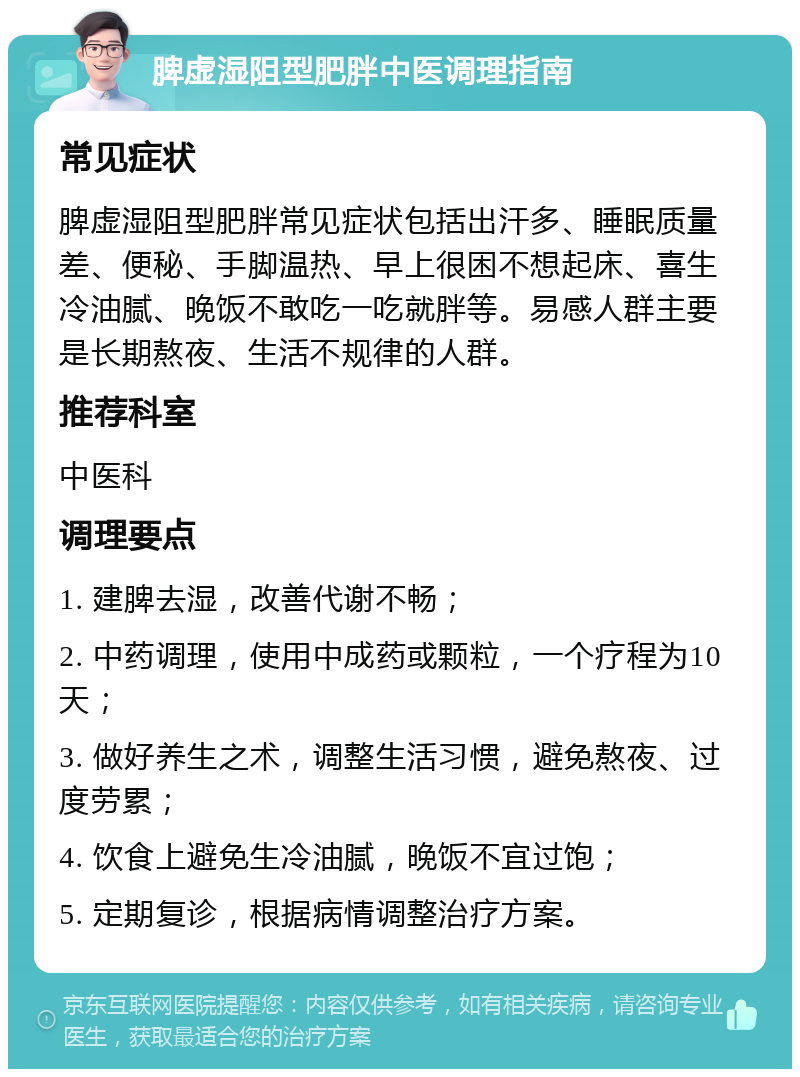 脾虚湿阻型肥胖中医调理指南 常见症状 脾虚湿阻型肥胖常见症状包括出汗多、睡眠质量差、便秘、手脚温热、早上很困不想起床、喜生冷油腻、晚饭不敢吃一吃就胖等。易感人群主要是长期熬夜、生活不规律的人群。 推荐科室 中医科 调理要点 1. 建脾去湿，改善代谢不畅； 2. 中药调理，使用中成药或颗粒，一个疗程为10天； 3. 做好养生之术，调整生活习惯，避免熬夜、过度劳累； 4. 饮食上避免生冷油腻，晚饭不宜过饱； 5. 定期复诊，根据病情调整治疗方案。