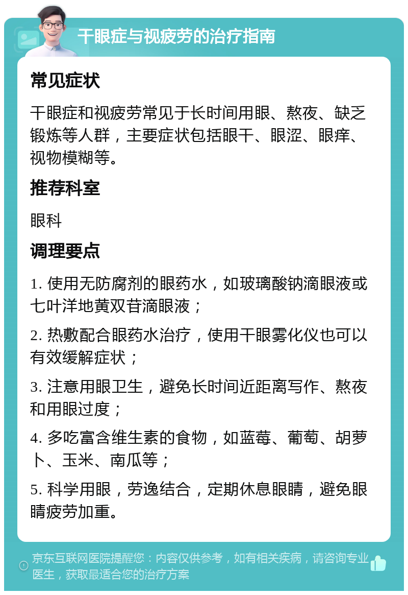 干眼症与视疲劳的治疗指南 常见症状 干眼症和视疲劳常见于长时间用眼、熬夜、缺乏锻炼等人群，主要症状包括眼干、眼涩、眼痒、视物模糊等。 推荐科室 眼科 调理要点 1. 使用无防腐剂的眼药水，如玻璃酸钠滴眼液或七叶洋地黄双苷滴眼液； 2. 热敷配合眼药水治疗，使用干眼雾化仪也可以有效缓解症状； 3. 注意用眼卫生，避免长时间近距离写作、熬夜和用眼过度； 4. 多吃富含维生素的食物，如蓝莓、葡萄、胡萝卜、玉米、南瓜等； 5. 科学用眼，劳逸结合，定期休息眼睛，避免眼睛疲劳加重。