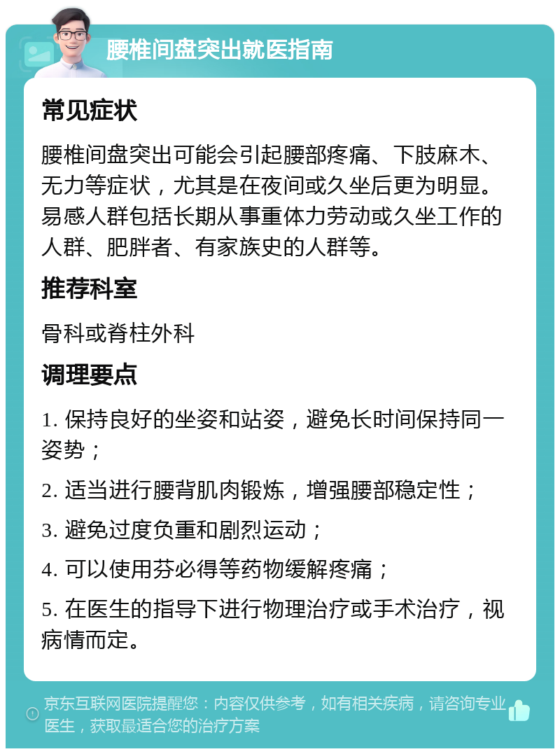 腰椎间盘突出就医指南 常见症状 腰椎间盘突出可能会引起腰部疼痛、下肢麻木、无力等症状，尤其是在夜间或久坐后更为明显。易感人群包括长期从事重体力劳动或久坐工作的人群、肥胖者、有家族史的人群等。 推荐科室 骨科或脊柱外科 调理要点 1. 保持良好的坐姿和站姿，避免长时间保持同一姿势； 2. 适当进行腰背肌肉锻炼，增强腰部稳定性； 3. 避免过度负重和剧烈运动； 4. 可以使用芬必得等药物缓解疼痛； 5. 在医生的指导下进行物理治疗或手术治疗，视病情而定。