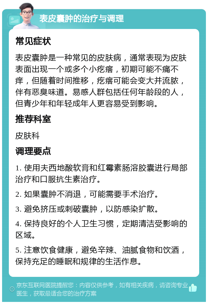 表皮囊肿的治疗与调理 常见症状 表皮囊肿是一种常见的皮肤病，通常表现为皮肤表面出现一个或多个小疙瘩，初期可能不痛不痒，但随着时间推移，疙瘩可能会变大并流脓，伴有恶臭味道。易感人群包括任何年龄段的人，但青少年和年轻成年人更容易受到影响。 推荐科室 皮肤科 调理要点 1. 使用夫西地酸软膏和红霉素肠溶胶囊进行局部治疗和口服抗生素治疗。 2. 如果囊肿不消退，可能需要手术治疗。 3. 避免挤压或刺破囊肿，以防感染扩散。 4. 保持良好的个人卫生习惯，定期清洁受影响的区域。 5. 注意饮食健康，避免辛辣、油腻食物和饮酒，保持充足的睡眠和规律的生活作息。