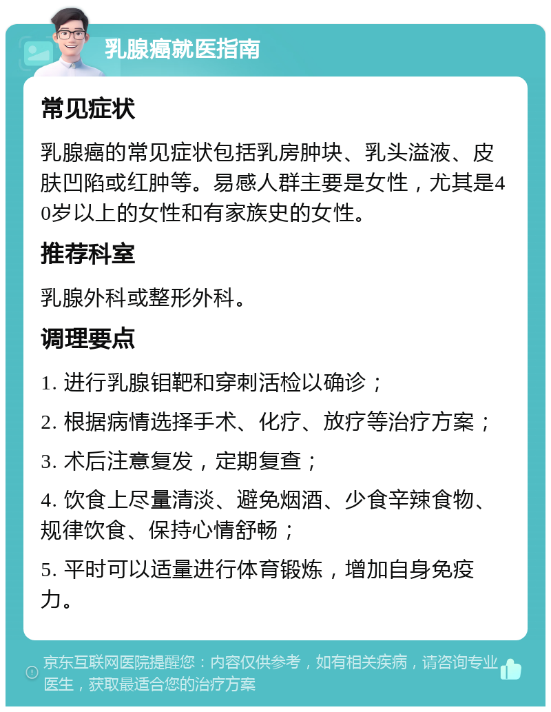 乳腺癌就医指南 常见症状 乳腺癌的常见症状包括乳房肿块、乳头溢液、皮肤凹陷或红肿等。易感人群主要是女性，尤其是40岁以上的女性和有家族史的女性。 推荐科室 乳腺外科或整形外科。 调理要点 1. 进行乳腺钼靶和穿刺活检以确诊； 2. 根据病情选择手术、化疗、放疗等治疗方案； 3. 术后注意复发，定期复查； 4. 饮食上尽量清淡、避免烟酒、少食辛辣食物、规律饮食、保持心情舒畅； 5. 平时可以适量进行体育锻炼，增加自身免疫力。