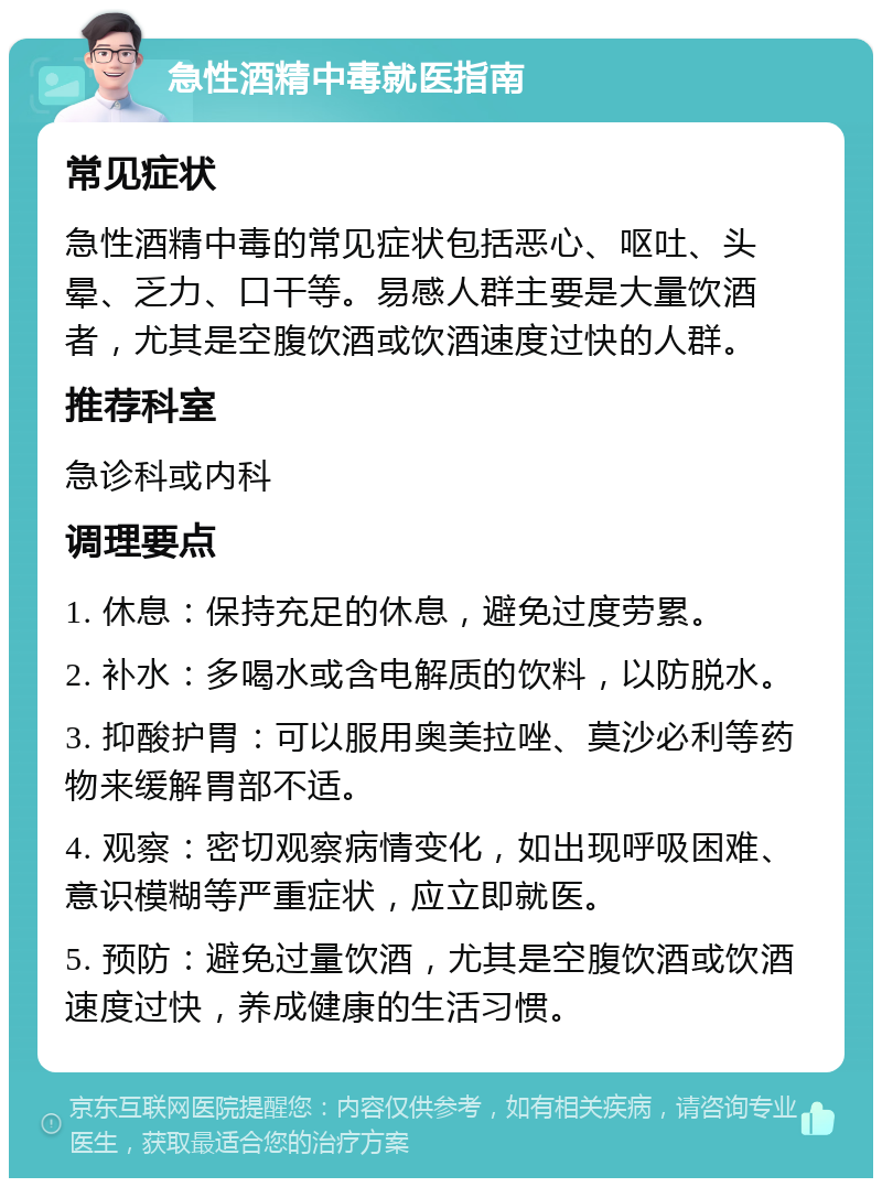 急性酒精中毒就医指南 常见症状 急性酒精中毒的常见症状包括恶心、呕吐、头晕、乏力、口干等。易感人群主要是大量饮酒者，尤其是空腹饮酒或饮酒速度过快的人群。 推荐科室 急诊科或内科 调理要点 1. 休息：保持充足的休息，避免过度劳累。 2. 补水：多喝水或含电解质的饮料，以防脱水。 3. 抑酸护胃：可以服用奥美拉唑、莫沙必利等药物来缓解胃部不适。 4. 观察：密切观察病情变化，如出现呼吸困难、意识模糊等严重症状，应立即就医。 5. 预防：避免过量饮酒，尤其是空腹饮酒或饮酒速度过快，养成健康的生活习惯。