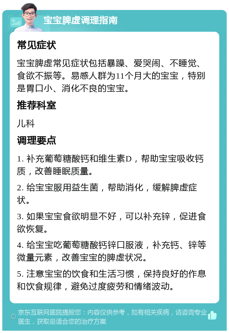 宝宝脾虚调理指南 常见症状 宝宝脾虚常见症状包括暴躁、爱哭闹、不睡觉、食欲不振等。易感人群为11个月大的宝宝，特别是胃口小、消化不良的宝宝。 推荐科室 儿科 调理要点 1. 补充葡萄糖酸钙和维生素D，帮助宝宝吸收钙质，改善睡眠质量。 2. 给宝宝服用益生菌，帮助消化，缓解脾虚症状。 3. 如果宝宝食欲明显不好，可以补充锌，促进食欲恢复。 4. 给宝宝吃葡萄糖酸钙锌口服液，补充钙、锌等微量元素，改善宝宝的脾虚状况。 5. 注意宝宝的饮食和生活习惯，保持良好的作息和饮食规律，避免过度疲劳和情绪波动。