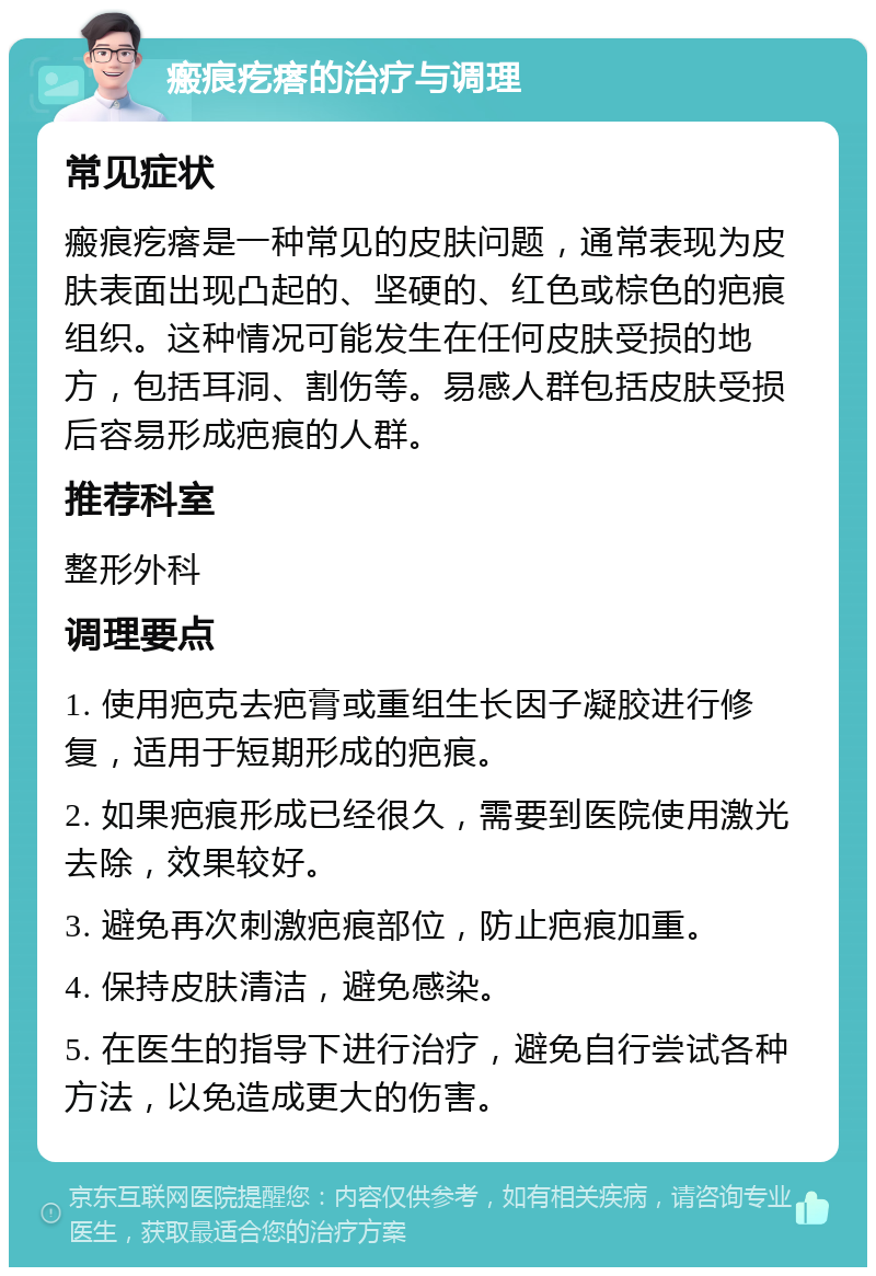 瘢痕疙瘩的治疗与调理 常见症状 瘢痕疙瘩是一种常见的皮肤问题，通常表现为皮肤表面出现凸起的、坚硬的、红色或棕色的疤痕组织。这种情况可能发生在任何皮肤受损的地方，包括耳洞、割伤等。易感人群包括皮肤受损后容易形成疤痕的人群。 推荐科室 整形外科 调理要点 1. 使用疤克去疤膏或重组生长因子凝胶进行修复，适用于短期形成的疤痕。 2. 如果疤痕形成已经很久，需要到医院使用激光去除，效果较好。 3. 避免再次刺激疤痕部位，防止疤痕加重。 4. 保持皮肤清洁，避免感染。 5. 在医生的指导下进行治疗，避免自行尝试各种方法，以免造成更大的伤害。