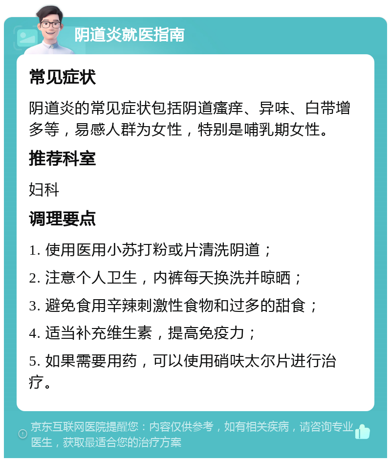 阴道炎就医指南 常见症状 阴道炎的常见症状包括阴道瘙痒、异味、白带增多等，易感人群为女性，特别是哺乳期女性。 推荐科室 妇科 调理要点 1. 使用医用小苏打粉或片清洗阴道； 2. 注意个人卫生，内裤每天换洗并晾晒； 3. 避免食用辛辣刺激性食物和过多的甜食； 4. 适当补充维生素，提高免疫力； 5. 如果需要用药，可以使用硝呋太尔片进行治疗。