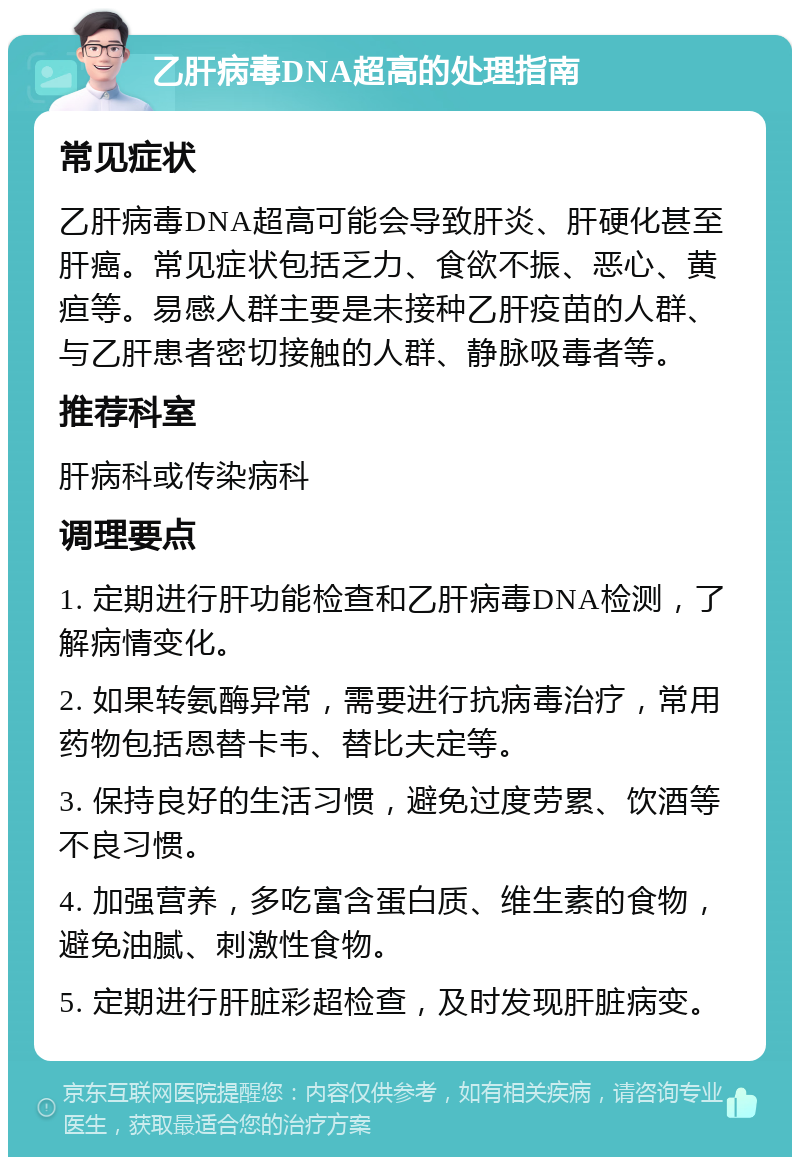 乙肝病毒DNA超高的处理指南 常见症状 乙肝病毒DNA超高可能会导致肝炎、肝硬化甚至肝癌。常见症状包括乏力、食欲不振、恶心、黄疸等。易感人群主要是未接种乙肝疫苗的人群、与乙肝患者密切接触的人群、静脉吸毒者等。 推荐科室 肝病科或传染病科 调理要点 1. 定期进行肝功能检查和乙肝病毒DNA检测，了解病情变化。 2. 如果转氨酶异常，需要进行抗病毒治疗，常用药物包括恩替卡韦、替比夫定等。 3. 保持良好的生活习惯，避免过度劳累、饮酒等不良习惯。 4. 加强营养，多吃富含蛋白质、维生素的食物，避免油腻、刺激性食物。 5. 定期进行肝脏彩超检查，及时发现肝脏病变。