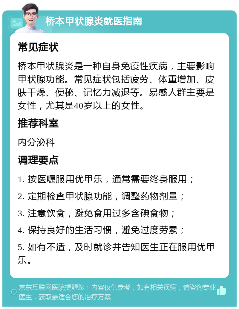 桥本甲状腺炎就医指南 常见症状 桥本甲状腺炎是一种自身免疫性疾病，主要影响甲状腺功能。常见症状包括疲劳、体重增加、皮肤干燥、便秘、记忆力减退等。易感人群主要是女性，尤其是40岁以上的女性。 推荐科室 内分泌科 调理要点 1. 按医嘱服用优甲乐，通常需要终身服用； 2. 定期检查甲状腺功能，调整药物剂量； 3. 注意饮食，避免食用过多含碘食物； 4. 保持良好的生活习惯，避免过度劳累； 5. 如有不适，及时就诊并告知医生正在服用优甲乐。