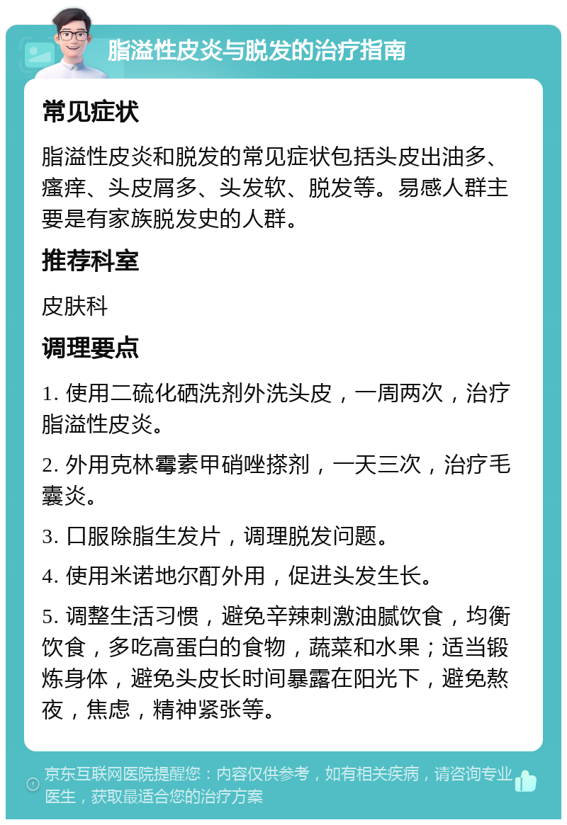 脂溢性皮炎与脱发的治疗指南 常见症状 脂溢性皮炎和脱发的常见症状包括头皮出油多、瘙痒、头皮屑多、头发软、脱发等。易感人群主要是有家族脱发史的人群。 推荐科室 皮肤科 调理要点 1. 使用二硫化硒洗剂外洗头皮，一周两次，治疗脂溢性皮炎。 2. 外用克林霉素甲硝唑搽剂，一天三次，治疗毛囊炎。 3. 口服除脂生发片，调理脱发问题。 4. 使用米诺地尔酊外用，促进头发生长。 5. 调整生活习惯，避免辛辣刺激油腻饮食，均衡饮食，多吃高蛋白的食物，蔬菜和水果；适当锻炼身体，避免头皮长时间暴露在阳光下，避免熬夜，焦虑，精神紧张等。