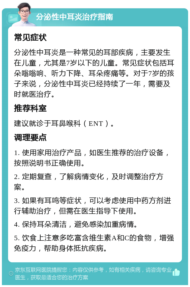 分泌性中耳炎治疗指南 常见症状 分泌性中耳炎是一种常见的耳部疾病，主要发生在儿童，尤其是7岁以下的儿童。常见症状包括耳朵嗡嗡响、听力下降、耳朵疼痛等。对于7岁的孩子来说，分泌性中耳炎已经持续了一年，需要及时就医治疗。 推荐科室 建议就诊于耳鼻喉科（ENT）。 调理要点 1. 使用家用治疗产品，如医生推荐的治疗设备，按照说明书正确使用。 2. 定期复查，了解病情变化，及时调整治疗方案。 3. 如果有耳鸣等症状，可以考虑使用中药方剂进行辅助治疗，但需在医生指导下使用。 4. 保持耳朵清洁，避免感染加重病情。 5. 饮食上注意多吃富含维生素A和C的食物，增强免疫力，帮助身体抵抗疾病。