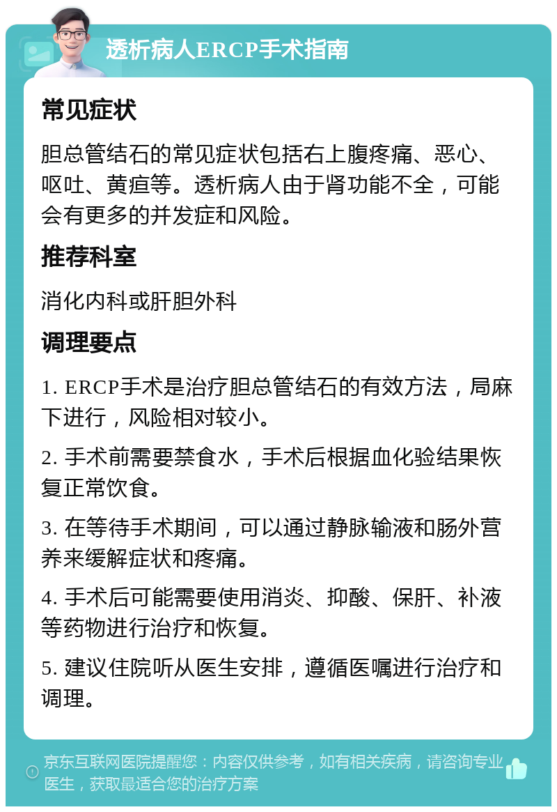 透析病人ERCP手术指南 常见症状 胆总管结石的常见症状包括右上腹疼痛、恶心、呕吐、黄疸等。透析病人由于肾功能不全，可能会有更多的并发症和风险。 推荐科室 消化内科或肝胆外科 调理要点 1. ERCP手术是治疗胆总管结石的有效方法，局麻下进行，风险相对较小。 2. 手术前需要禁食水，手术后根据血化验结果恢复正常饮食。 3. 在等待手术期间，可以通过静脉输液和肠外营养来缓解症状和疼痛。 4. 手术后可能需要使用消炎、抑酸、保肝、补液等药物进行治疗和恢复。 5. 建议住院听从医生安排，遵循医嘱进行治疗和调理。