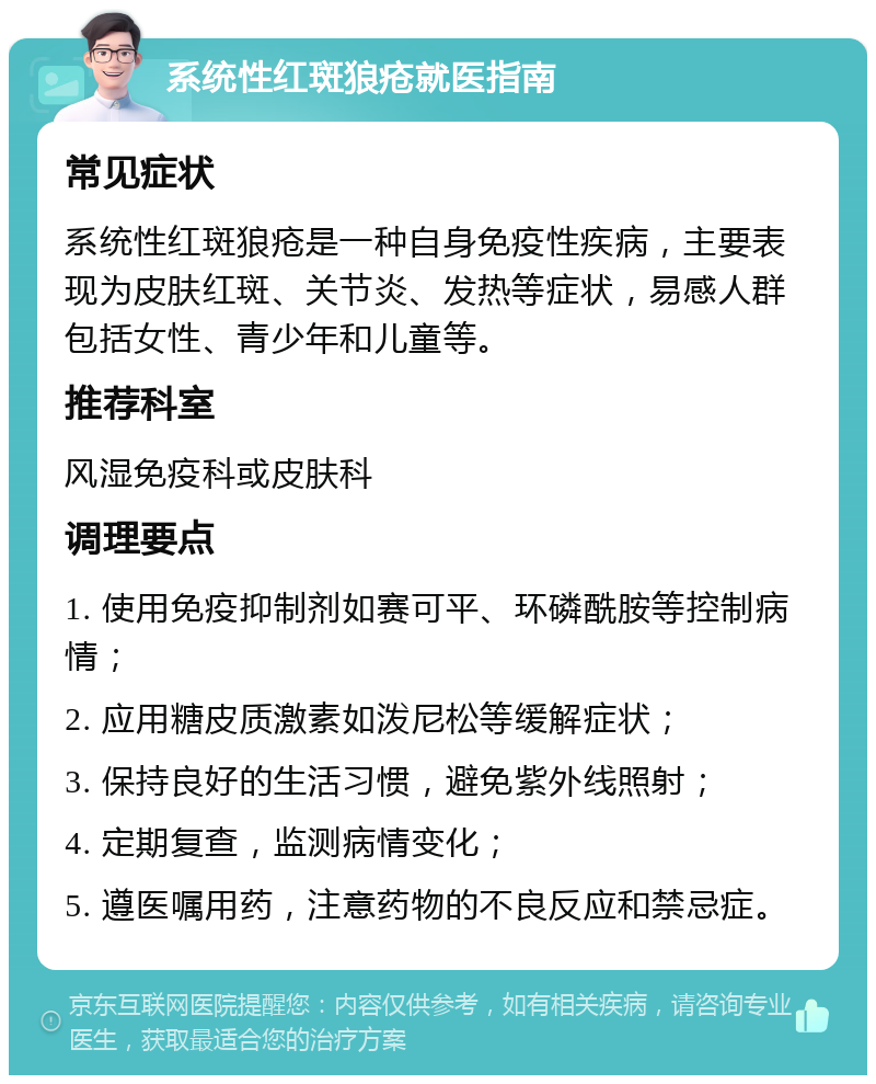 系统性红斑狼疮就医指南 常见症状 系统性红斑狼疮是一种自身免疫性疾病，主要表现为皮肤红斑、关节炎、发热等症状，易感人群包括女性、青少年和儿童等。 推荐科室 风湿免疫科或皮肤科 调理要点 1. 使用免疫抑制剂如赛可平、环磷酰胺等控制病情； 2. 应用糖皮质激素如泼尼松等缓解症状； 3. 保持良好的生活习惯，避免紫外线照射； 4. 定期复查，监测病情变化； 5. 遵医嘱用药，注意药物的不良反应和禁忌症。