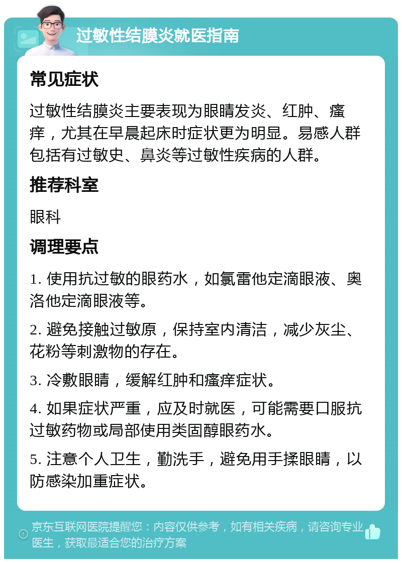 过敏性结膜炎就医指南 常见症状 过敏性结膜炎主要表现为眼睛发炎、红肿、瘙痒，尤其在早晨起床时症状更为明显。易感人群包括有过敏史、鼻炎等过敏性疾病的人群。 推荐科室 眼科 调理要点 1. 使用抗过敏的眼药水，如氯雷他定滴眼液、奥洛他定滴眼液等。 2. 避免接触过敏原，保持室内清洁，减少灰尘、花粉等刺激物的存在。 3. 冷敷眼睛，缓解红肿和瘙痒症状。 4. 如果症状严重，应及时就医，可能需要口服抗过敏药物或局部使用类固醇眼药水。 5. 注意个人卫生，勤洗手，避免用手揉眼睛，以防感染加重症状。