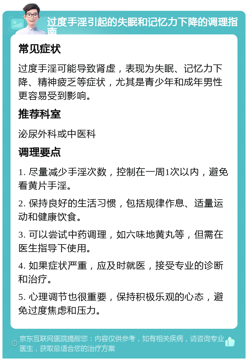 过度手淫引起的失眠和记忆力下降的调理指南 常见症状 过度手淫可能导致肾虚，表现为失眠、记忆力下降、精神疲乏等症状，尤其是青少年和成年男性更容易受到影响。 推荐科室 泌尿外科或中医科 调理要点 1. 尽量减少手淫次数，控制在一周1次以内，避免看黄片手淫。 2. 保持良好的生活习惯，包括规律作息、适量运动和健康饮食。 3. 可以尝试中药调理，如六味地黄丸等，但需在医生指导下使用。 4. 如果症状严重，应及时就医，接受专业的诊断和治疗。 5. 心理调节也很重要，保持积极乐观的心态，避免过度焦虑和压力。