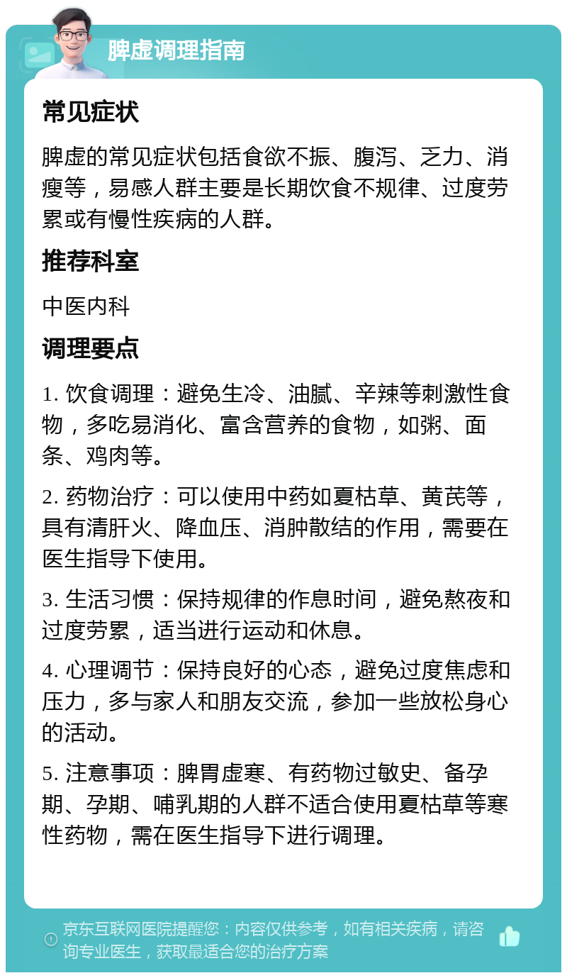 脾虚调理指南 常见症状 脾虚的常见症状包括食欲不振、腹泻、乏力、消瘦等，易感人群主要是长期饮食不规律、过度劳累或有慢性疾病的人群。 推荐科室 中医内科 调理要点 1. 饮食调理：避免生冷、油腻、辛辣等刺激性食物，多吃易消化、富含营养的食物，如粥、面条、鸡肉等。 2. 药物治疗：可以使用中药如夏枯草、黄芪等，具有清肝火、降血压、消肿散结的作用，需要在医生指导下使用。 3. 生活习惯：保持规律的作息时间，避免熬夜和过度劳累，适当进行运动和休息。 4. 心理调节：保持良好的心态，避免过度焦虑和压力，多与家人和朋友交流，参加一些放松身心的活动。 5. 注意事项：脾胃虚寒、有药物过敏史、备孕期、孕期、哺乳期的人群不适合使用夏枯草等寒性药物，需在医生指导下进行调理。