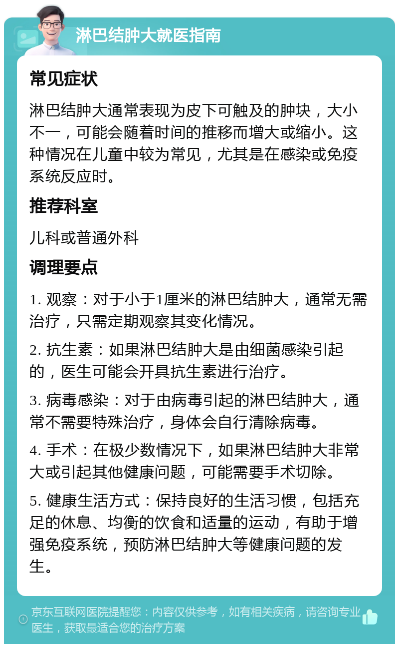 淋巴结肿大就医指南 常见症状 淋巴结肿大通常表现为皮下可触及的肿块，大小不一，可能会随着时间的推移而增大或缩小。这种情况在儿童中较为常见，尤其是在感染或免疫系统反应时。 推荐科室 儿科或普通外科 调理要点 1. 观察：对于小于1厘米的淋巴结肿大，通常无需治疗，只需定期观察其变化情况。 2. 抗生素：如果淋巴结肿大是由细菌感染引起的，医生可能会开具抗生素进行治疗。 3. 病毒感染：对于由病毒引起的淋巴结肿大，通常不需要特殊治疗，身体会自行清除病毒。 4. 手术：在极少数情况下，如果淋巴结肿大非常大或引起其他健康问题，可能需要手术切除。 5. 健康生活方式：保持良好的生活习惯，包括充足的休息、均衡的饮食和适量的运动，有助于增强免疫系统，预防淋巴结肿大等健康问题的发生。