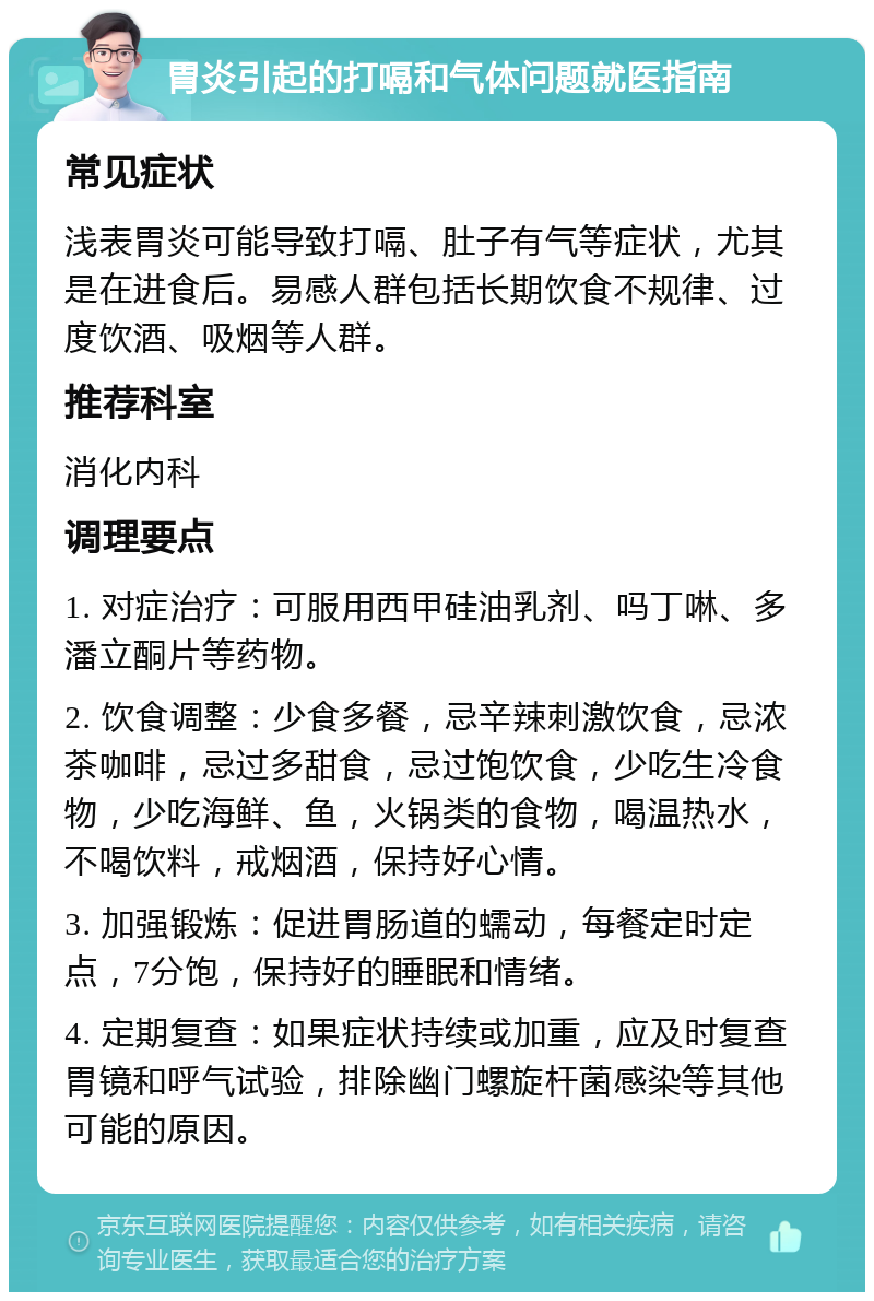 胃炎引起的打嗝和气体问题就医指南 常见症状 浅表胃炎可能导致打嗝、肚子有气等症状，尤其是在进食后。易感人群包括长期饮食不规律、过度饮酒、吸烟等人群。 推荐科室 消化内科 调理要点 1. 对症治疗：可服用西甲硅油乳剂、吗丁啉、多潘立酮片等药物。 2. 饮食调整：少食多餐，忌辛辣刺激饮食，忌浓茶咖啡，忌过多甜食，忌过饱饮食，少吃生冷食物，少吃海鲜、鱼，火锅类的食物，喝温热水，不喝饮料，戒烟酒，保持好心情。 3. 加强锻炼：促进胃肠道的蠕动，每餐定时定点，7分饱，保持好的睡眠和情绪。 4. 定期复查：如果症状持续或加重，应及时复查胃镜和呼气试验，排除幽门螺旋杆菌感染等其他可能的原因。