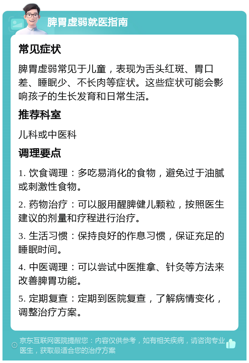 脾胃虚弱就医指南 常见症状 脾胃虚弱常见于儿童，表现为舌头红斑、胃口差、睡眠少、不长肉等症状。这些症状可能会影响孩子的生长发育和日常生活。 推荐科室 儿科或中医科 调理要点 1. 饮食调理：多吃易消化的食物，避免过于油腻或刺激性食物。 2. 药物治疗：可以服用醒脾健儿颗粒，按照医生建议的剂量和疗程进行治疗。 3. 生活习惯：保持良好的作息习惯，保证充足的睡眠时间。 4. 中医调理：可以尝试中医推拿、针灸等方法来改善脾胃功能。 5. 定期复查：定期到医院复查，了解病情变化，调整治疗方案。